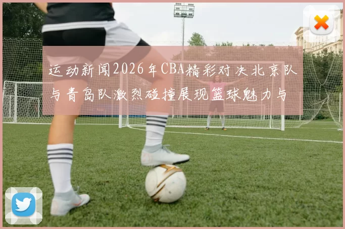 运动新闻2026年CBA精彩对决北京队与青岛队激烈碰撞展现篮球魅力与团队精神