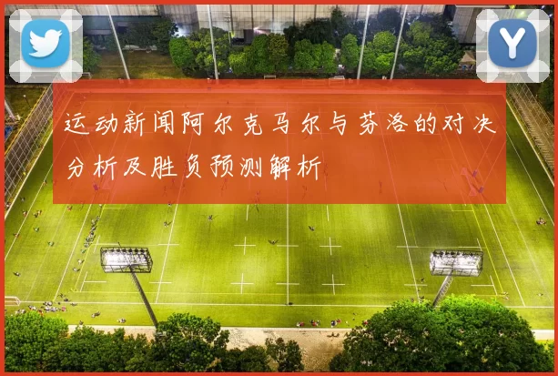 运动新闻阿尔克马尔与芬洛的对决分析及胜负预测解析