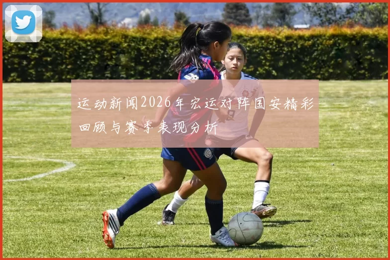运动新闻2026年宏运对阵国安精彩回顾与赛季表现分析