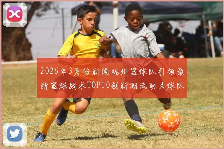 2026年3月份新闻杭州篮球队引领最新篮球战术TOP10创新潮流助力球队崛起