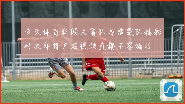 今天体育新闻火箭队与雷霆队精彩对决即将开启视频直播不容错过